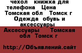 чехол - книжка для телефона › Цена ­ 500 - Томская обл., Томск г. Одежда, обувь и аксессуары » Аксессуары   . Томская обл.,Томск г.